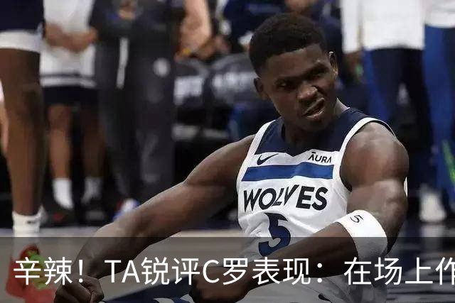 辛辣！TA锐评C罗表现：在场上作用像一缕烟；停赛缺席对球队更好